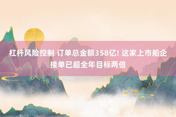 杠杆风险控制 订单总金额358亿! 这家上市船企接单已超全年目标两倍