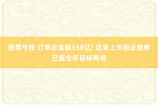股票亏钱 订单总金额358亿! 这家上市船企接单已超全年目标两倍