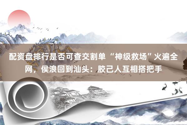配资盘排行是否可查交割单 “神级救场”火遍全网,侯浪回到汕头:胶己人互相搭把手