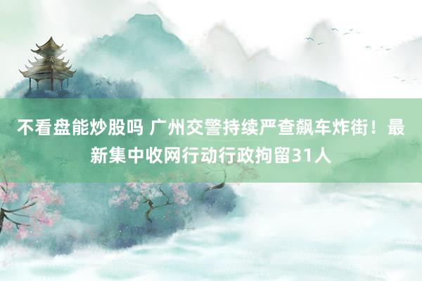 不看盘能炒股吗 广州交警持续严查飙车炸街!最新集中收网行动行政拘留31人
