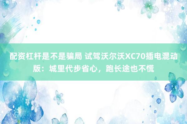 配资杠杆是不是骗局 试驾沃尔沃XC70插电混动版：城里代步省心，跑长途也不慌