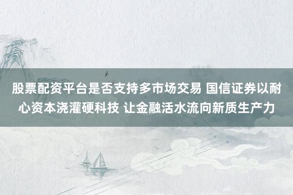 股票配资平台是否支持多市场交易 国信证券以耐心资本浇灌硬科技 让金融活水流向新质生产力