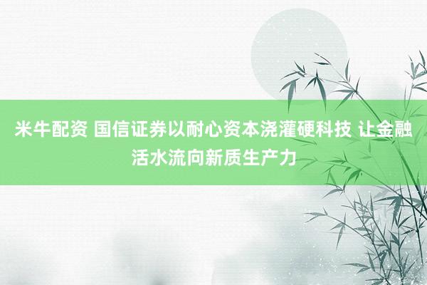 米牛配资 国信证券以耐心资本浇灌硬科技 让金融活水流向新质生产力