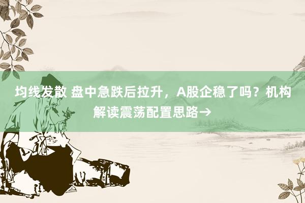 均线发散 盘中急跌后拉升，A股企稳了吗？机构解读震荡配置思路→