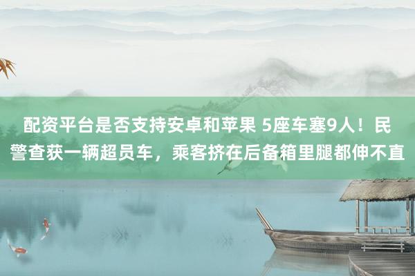配资平台是否支持安卓和苹果 5座车塞9人!民警查获一辆超员车,乘客挤在后备箱里腿都伸不直