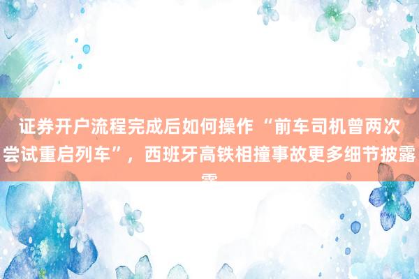 证券开户流程完成后如何操作 “前车司机曾两次尝试重启列车”,西班牙高铁相撞事故更多细节披露