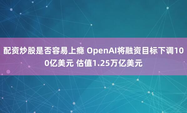 配资炒股是否容易上瘾 OpenAI将融资目标下调100亿美元 估值1.25万亿美元